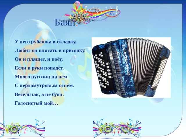  Баян У него рубашка в складку, Любит он плясать в присядку. Он и пляшет, и поёт, Если в руки попадёт. Много пуговиц на нём С перламутровым огнём. Весельчак, а не буян. Голосистый мой… 