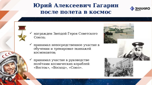 Юрий Алексеевич Гагарин после полета в космос награжден Звездой Героя Советского Союза; принимал непосредственное участие в обучении и тренировке экипажей космонавтов; принимал участие в руководстве полётами космических кораблей «Восток», «Восход», «Союз». 