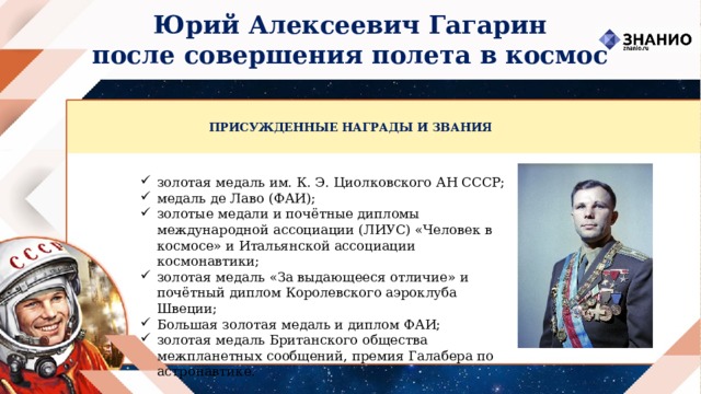 Юрий Алексеевич Гагарин после совершения полета в космос ПРИСУЖДЕННЫЕ НАГРАДЫ И ЗВАНИЯ золотая медаль им. К. Э. Циолковского АН СССР; медаль де Лаво (ФАИ); золотые медали и почётные дипломы международной ассоциации (ЛИУС) «Человек в космосе» и Итальянской ассоциации космонавтики; золотая медаль «За выдающееся отличие» и почётный диплом Королевского аэроклуба Швеции; Большая золотая медаль и диплом ФАИ; золотая медаль Британского общества межпланетных сообщений, премия Галабера по астронавтике. 