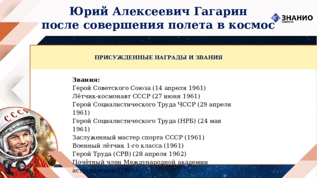 Юрий Алексеевич Гагарин после совершения полета в космос ПРИСУЖДЕННЫЕ НАГРАДЫ И ЗВАНИЯ Звания: Герой Советского Союза (14 апреля 1961) Лётчик-космонавт СССР (27 июня 1961) Герой Социалистического Труда ЧССР (29 апреля 1961) Герой Социалистического Труда (НРБ) (24 мая 1961) Заслуженный мастер спорта СССР (1961) Военный лётчик 1-го класса (1961) Герой Труда (СРВ) (28 апреля 1962) Почётный член Международной академии астронавтики (1966) 