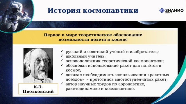 История космонавтики Первое в мире теоретическое обоснование  возможности полета в космос русский и советский учёный и изобретатель; школьный учитель; основоположник теоретической космонавтики; обосновал использование ракет для полётов в космос; доказал необходимость использования «ракетных поездов»  – прототипов многоступенчатых ракет; автор научных трудов по аэронавтике, ракетодинамике и космонавтике. К.Э. Циолковский 
