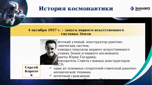 История космонавтики 4 октября 1957 г. – запуск первого искусственного спутника Земли советский ученый, конструктор ракетно-космических систем; руководил запуском первого искусственного спутника Земли и первого космонавта планеты Юрия Гагарина; председатель Совета главных конструкторов СССР; один из основных создателей советской ракетно-космической техники; почетный гражданин городов Королев, Калуга и Байконур; в честь ученого назван кратер на Марсе и большой ударный кратер на обратной стороне Луны.  Сергей Королев 