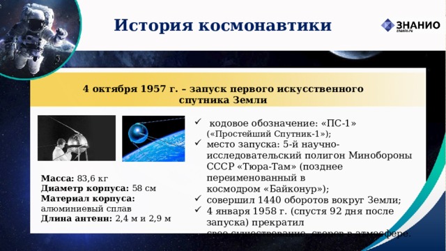 История космонавтики 4 октября 1957 г. – запуск первого искусственного спутника Земли   кодовое обозначение: «ПС-1» («Простейший Спутник-1»); место запуска: 5-й научно-исследовательский полигон Минобороны СССР «Тюра-Там» (позднее переименованный в космодром «Байконур»); совершил 1440 оборотов вокруг Земли; 4 января 1958 г. (спустя 92 дня после запуска) прекратил  свое существование, сгорев в атмосфере. Масса: 83,6 кг Диаметр корпуса: 58 см Материал корпуса: алюминиевый сплав Длина антенн: 2,4 м и 2,9 м 