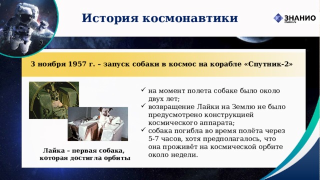 История космонавтики 3 ноября 1957 г. – запуск собаки в космос на корабле «Спутник-2» на момент полета собаке было около двух лет; возвращение Лайки на Землю не было предусмотрено конструкцией космического аппарата; собака погибла во время полёта через 5-7 часов, хотя предполагалось, что она проживёт на космической орбите около недели. Лайка – первая собака,  которая достигла орбиты 