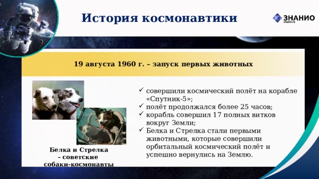 История космонавтики 19 августа 1960 г. – запуск первых животных совершили космический полёт на корабле «Спутник-5»; полёт продолжался более 25 часов; корабль совершил 17 полных витков вокруг Земли; Белка и Стрелка стали первыми животными, которые совершили орбитальный космический полёт и успешно вернулись на Землю.  Белка и Стрелка –   советские   собаки-космонавты 