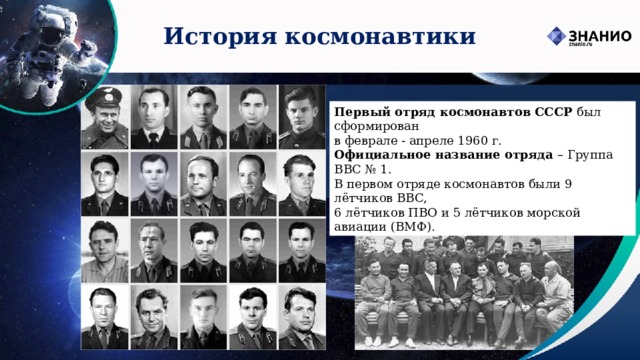 История космонавтики Первый отряд космонавтов СССР был сформирован  в феврале - апреле 1960 г.   Официальное название отряда – Группа ВВС № 1.  В первом отряде космонавтов были 9 лётчиков ВВС, 6 лётчиков ПВО и 5 лётчиков морской авиации (ВМФ). 