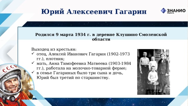 Юрий Алексеевич Гагарин Родился 9 марта 1934 г. в деревне Клушино Смоленской области Выходец из крестьян: отец, Алексей Иванович Гагарин (1902-1973 гг.), плотник; мать, Анна Тимофеевна Матвеева (1903-1984 гг.), работала на молочно-товарной ферме; в семье Гагариных было три сына и дочь, Юрий был третий по старшинству. 