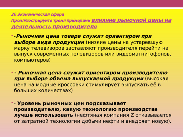 26 Экономическая сфера  Проиллюстрируйте тремя примерами влияние рыночной цены на деятельность производителя - Рыночная цена товара служит ориентиром при выборе вида продукции  (низкие цены на устаревшую марку телевизоров заставляют производителя перейти на выпуск современных телевизоров или видеомагнитофонов, компьютеров)   - Рыночная цена служит ориентиром производителю при выборе объема выпускаемой продукции  (высокая цена на модные кроссовки стимулирует выпускать её в больших количествах)   - Уровень рыночных цен подсказывает производителю, какую технологию производства лучше использовать  (нефтяная компания Z отказывается от затратной технологии добычи нефти и внедряет новую). 