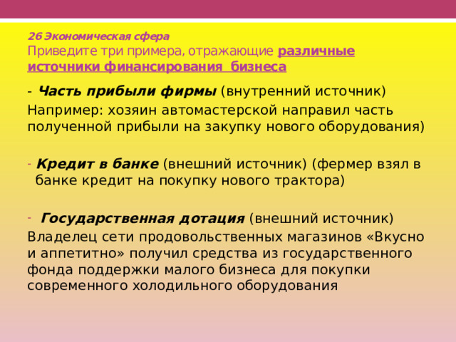 26 Экономическая сфера  Приведите три примера, отражающие различные источники финансирования бизнеса - Часть прибыли фирмы (внутренний источник) Например: хозяин автомастерской направил часть полученной прибыли на закупку нового оборудования)  Кредит в банке (внешний источник) (фермер взял в банке кредит на покупку нового трактора)  Государственная дотация (внешний источник) Владелец сети продовольственных магазинов «Вкусно и аппетитно» получил средства из государственного фонда поддержки малого бизнеса для покупки современного холодильного оборудования 