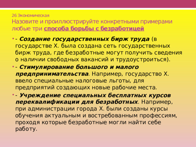26 Экономическая  Назовите и проиллюстрируйте конкретными примерами любые три способа борьбы с безработицей - Создание государственных бирж труда (в государстве Х. была создана сеть государственных бирж труда, где безработные могут получить сведения о наличии свободных вакансий и трудоустроиться). - Стимулирование большого и малого предпринимательства . Например, государство Х. ввело специальные налоговые льготы, для предприятий создающих новые рабочие места. - Учреждение специальных бесплатных курсов переквалификации для безработных . Например, при администрации города Х. были созданы курсы обучения актуальным и востребованным профессиям, проходя которые безработные могли найти себе работу. 