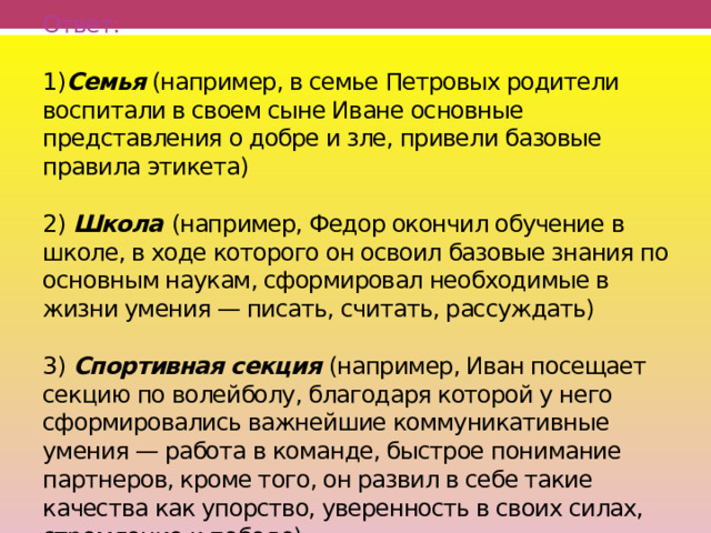                Ответ:   1) Семья (например, в семье Петровых родители воспитали в своем сыне Иване основные представления о добре и зле, привели базовые правила этикета)   2) Школа  (например, Федор окончил обучение в школе, в ходе которого он освоил базовые знания по основным наукам, сформировал необходимые в жизни умения — писать, считать, рассуждать)   3) Спортивная секция (например, Иван посещает секцию по волейболу, благодаря которой у него сформировались важнейшие коммуникативные умения — работа в команде, быстрое понимание партнеров, кроме того, он развил в себе такие качества как упорство, уверенность в своих силах, стремление к победе)   