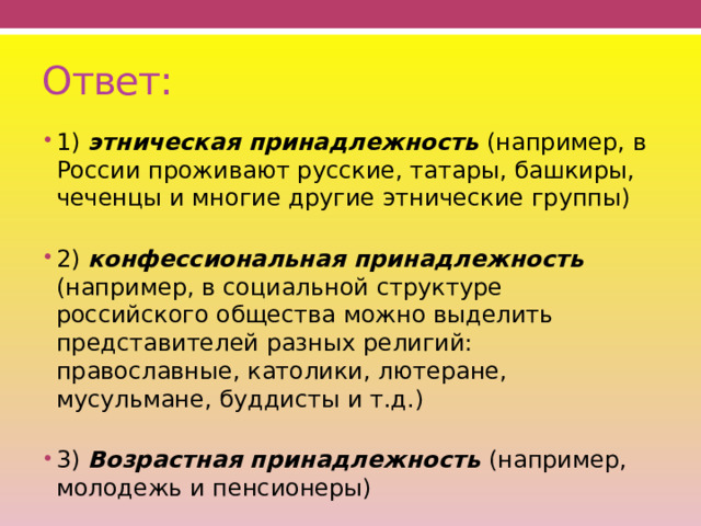 Ответ: 1) этническая принадлежность (например, в России проживают русские, татары, башкиры, чеченцы и многие другие этнические группы)   2) конфессиональная принадлежность (например, в социальной структуре российского общества можно выделить представителей разных религий: православные, католики, лютеране, мусульмане, буддисты и т.д.)   3) Возрастная принадлежность (например, молодежь и пенсионеры) 