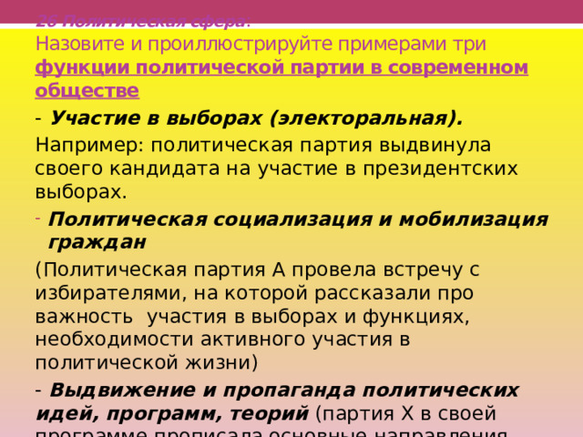 26 Политическая сфера :  Назовите и проиллюстрируйте примерами три функции политической партии в современном обществе   - Участие в выборах (электоральная). Например: политическая партия выдвинула своего кандидата на участие в президентских выборах. Политическая социализация и мобилизация граждан (Политическая партия А провела встречу с избирателями, на которой рассказали про важность участия в выборах и функциях, необходимости активного участия в политической жизни) - Выдвижение и пропаганда политических идей, программ, теорий (партия Х в своей программе прописала основные направления политики) 
