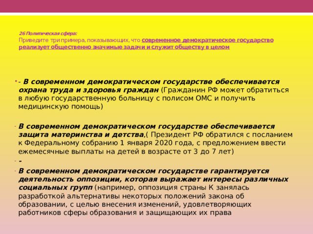  26 Политическая сфера:  Приведите  три примера, показывающих, что современное демократическое государство реализует общественно значимые задачи и служит обществу в целом - В современном демократическом государстве обеспечивается охрана труда и здоровья граждан (Гражданин РФ может обратиться в любую государственную больницу с полисом ОМС и получить медицинскую помощь)  В современном демократическом государстве обеспечивается защита материнства и детства ,( Президент РФ обратился с посланием к Федеральному собранию 1 января 2020 года, с предложением ввести ежемесячные выплаты на детей в возрасте от 3 до 7 лет) - В современном демократическом государстве гарантируется деятельность оппозиции, которая выражает интересы различных социальных групп (например, оппозиция страны К занялась разработкой альтернативы некоторых положений закона об образовании, с целью внесения изменений, удовлетворяющих работников сферы образования и защищающих их права 