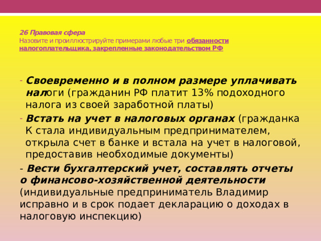  26 Правовая сфера  Назовите и проиллюстрируйте примерами любые три обязанности налогоплательщика, закрепленные законодательством РФ Своевременно и в полном размере уплачивать нал оги (гражданин РФ платит 13% подоходного налога из своей заработной платы) Встать на учет в налоговых органах (гражданка К стала индивидуальным предпринимателем, открыла счет в банке и встала на учет в налоговой, предоставив необходимые документы) - Вести бухгалтерский учет, составлять отчеты о финансово-хозяйственной деятельности (индивидуальные предприниматель Владимир исправно и в срок подает декларацию о доходах в налоговую инспекцию) 