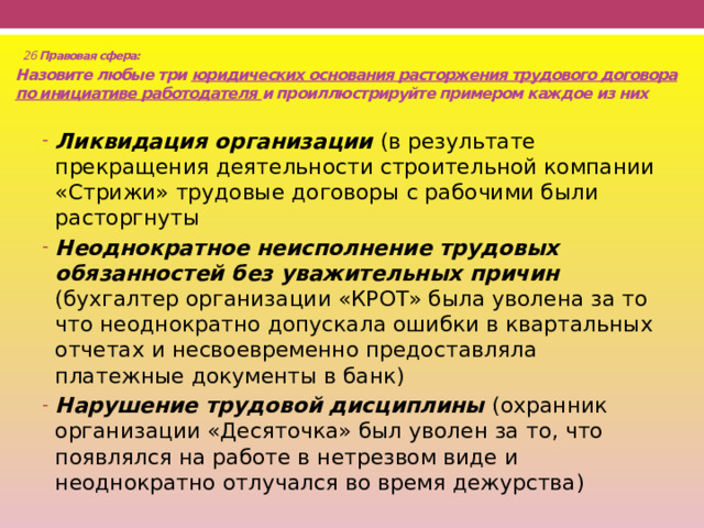  26 Правовая сфера:  Назовите любые три юридических основания расторжения трудового договора по инициативе работодателя и проиллюстрируйте примером каждое из них   Ликвидация организации (в результате прекращения деятельности строительной компании «Стрижи» трудовые договоры с рабочими были расторгнуты Неоднократное неисполнение трудовых обязанностей без уважительных причин (бухгалтер организации «КРОТ» была уволена за то что неоднократно допускала ошибки в квартальных отчетах и несвоевременно предоставляла платежные документы в банк) Нарушение трудовой дисциплины (охранник организации «Десяточка» был уволен за то, что появлялся на работе в нетрезвом виде и неоднократно отлучался во время дежурства) 