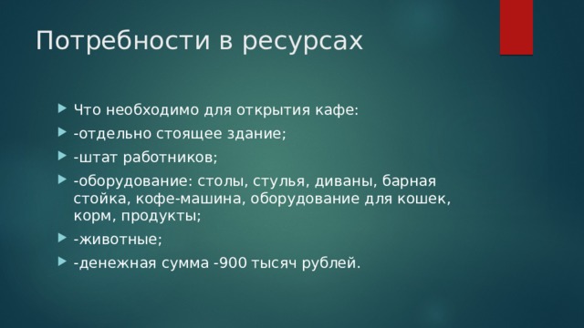 Потребности в ресурсах Что необходимо для открытия кафе: -отдельно стоящее здание; -штат работников; -оборудование: столы, стулья, диваны, барная стойка, кофе-машина, оборудование для кошек, корм, продукты; -животные; -денежная сумма -900 тысяч рублей.  