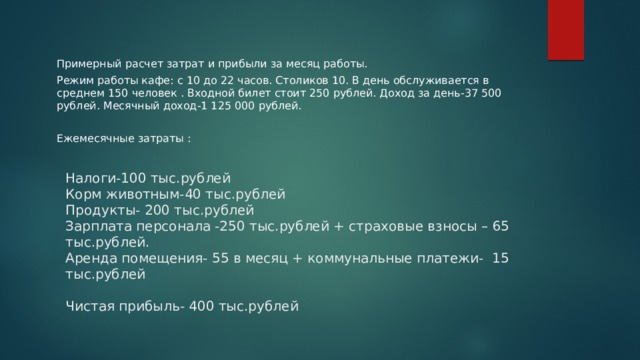 Примерный расчет затрат и прибыли за месяц работы. Режим работы кафе: с 10 до 22 часов. Столиков 10. В день обслуживается в среднем 150 человек . Входной билет стоит 250 рублей. Доход за день-37 500 рублей. Месячный доход-1 125 000 рублей. Ежемесячные затраты : Налоги-100 тыс.рублей  Корм животным-40 тыс.рублей  Продукты- 200 тыс.рублей  Зарплата персонала -250 тыс.рублей + страховые взносы – 65 тыс.рублей.  Аренда помещения- 55 в месяц + коммунальные платежи- 15 тыс.рублей   Чистая прибыль- 400 тыс.рублей    