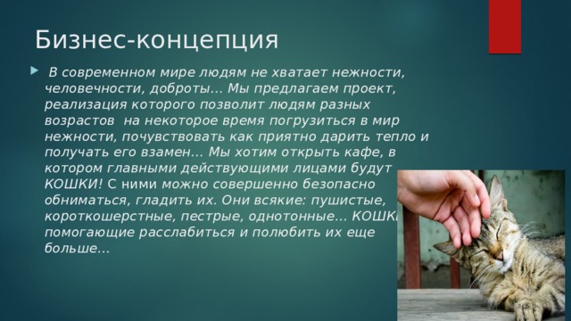 Бизнес-концепция  В современном мире людям не хватает нежности, человечности, доброты… Мы предлагаем проект, реализация которого позволит людям разных возрастов на некоторое время погрузиться в мир нежности, почувствовать как приятно дарить тепло и получать его взамен… Мы хотим открыть кафе, в котором главными действующими лицами будут КОШКИ! С ними можно совершенно безопасно обниматься, гладить их. Они всякие: пушистые, короткошерстные, пестрые, однотонные… КОШКИ помогающие расслабиться и полюбить их еще больше…  