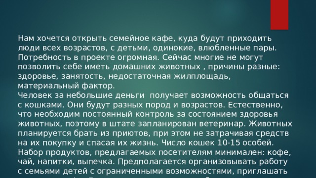 Нам хочется открыть семейное кафе, куда будут приходить люди всех возрастов, с детьми, одинокие, влюбленные пары. Потребность в проекте огромная. Сейчас многие не могут позволить себе иметь домашних животных , причины разные: здоровье, занятость, недостаточная жилплощадь, материальный фактор. Человек за небольшие деньги получает возможность общаться с кошками. Они будут разных пород и возрастов. Естественно, что необходим постоянный контроль за состоянием здоровья животных, поэтому в штате запланирован ветеринар. Животных планируется брать из приютов, при этом не затрачивая средств на их покупку и спасая их жизнь. Число кошек 10-15 особей. Набор продуктов, предлагаемых посетителям минимален: кофе, чай, напитки, выпечка. Предполагается организовывать работу с семьями детей с ограниченными возможностями, приглашать их в наше кафе. Если посетитель захочет забрать животное к себе домой жить-это только приветствуется! 