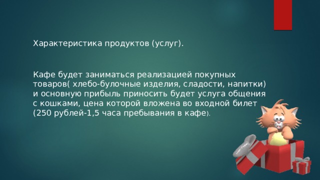Характеристика продуктов (услуг). Кафе будет заниматься реализацией покупных товаров( хлебо-булочные изделия, сладости, напитки) и основную прибыль приносить будет услуга общения с кошками, цена которой вложена во входной билет (250 рублей-1,5 часа пребывания в кафе ). 