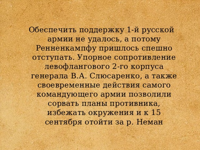 Обеспечить поддержку 1-й русской армии не удалось, а потому Ренненкампфу пришлось спешно отступать. Упорное сопротивление левофлангового 2-го корпуса генерала В.А. Слюсаренко, а также своевременные действия самого командующего армии позволили сорвать планы противника, избежать окружения и к 15 сентября отойти за р. Неман 
