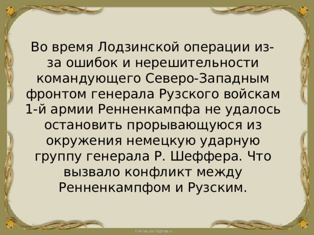  Во время Лодзинской операции из-за ошибок и нерешительности командующего Северо-Западным фронтом генерала Рузского войскам 1-й армии Ренненкампфа не удалось остановить прорывающуюся из окружения немецкую ударную группу генерала Р. Шеффера. Что вызвало конфликт между Ренненкампфом и Рузским. 