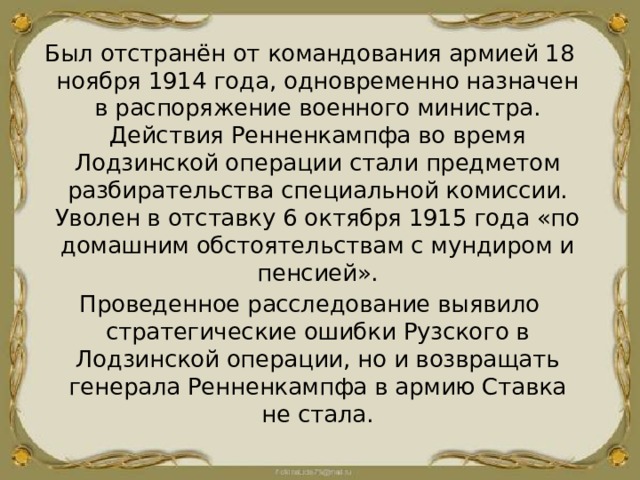 Был отстранён от командования армией 18 ноября 1914 года, одновременно назначен в распоряжение военного министра. Действия Ренненкампфа во время Лодзинской операции стали предметом разбирательства специальной комиссии. Уволен в отставку 6 октября 1915 года «по домашним обстоятельствам с мундиром и пенсией». Проведенное расследование выявило стратегические ошибки Рузского в Лодзинской операции, но и возвращать генерала Ренненкампфа в армию Ставка не стала. 