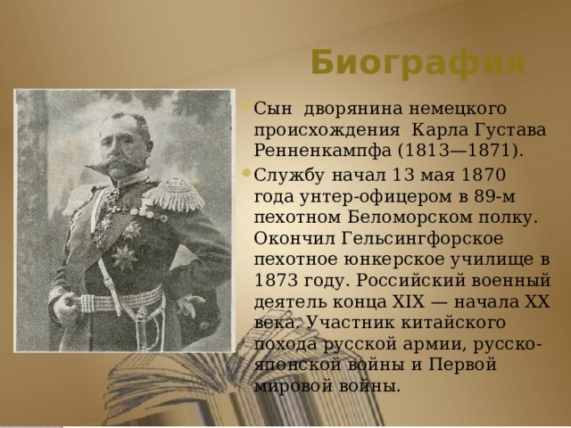 Биография Сын  дворянина немецкого происхождения Карла Густава Ренненкампфа (1813—1871). Службу начал 13 мая 1870 года унтер-офицером в 89-м пехотном Беломорском полку. Окончил Гельсингфорское пехотное юнкерское училище в 1873 году. Российский военный деятель конца XIX — начала XX века. Участник китайского похода русской армии, русско-японской войны и Первой мировой войны.  