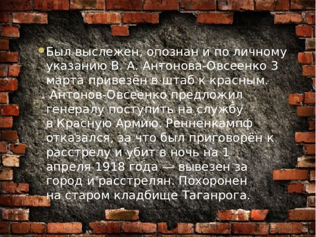 Был выслежен, опознан и по личному указанию В. А. Антонова-Овсеенко 3 марта привезён в штаб к красным.   Антонов-Овсеенко предложил генералу поступить на службу в Красную Армию. Ренненкампф отказался, за что был приговорён к расстрелу и убит в ночь на 1 апреля 1918 года — вывезен за город и расстрелян. Похоронен на старом кладбище Таганрога. 