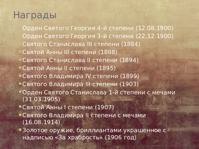 Награды   Орден Святого Георгия 4-й степени (12.08.1900) Орден Святого Георгия 3-й степени (22.12.1900) Святого Станислава III степени (1884) Святой Анны III степени (1888) Святого Станислава II степени (1894) Святой Анны II степени (1895) Святого Владимира IV степени (1899) Святого Владимира III степени (1903) Орден Святого Станислава 1-й степени с мечами (31.03.1905) Святой Анны I степени (1907) Святого Владимира II степени с мечами (16.08.1914) Золотое оружие, бриллиантами украшенное с надписью «За храбрость» (1906 год) 