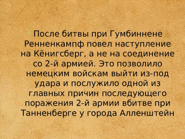 После битвы при Гумбиннене Ренненкампф повел наступление на Кёнигсберг, а не на соединение со 2-й армией. Это позволило немецким войскам выйти из-под удара и послужило одной из главных причин последующего поражения 2-й армии вбитве при Танненберге у города Алленштейн 