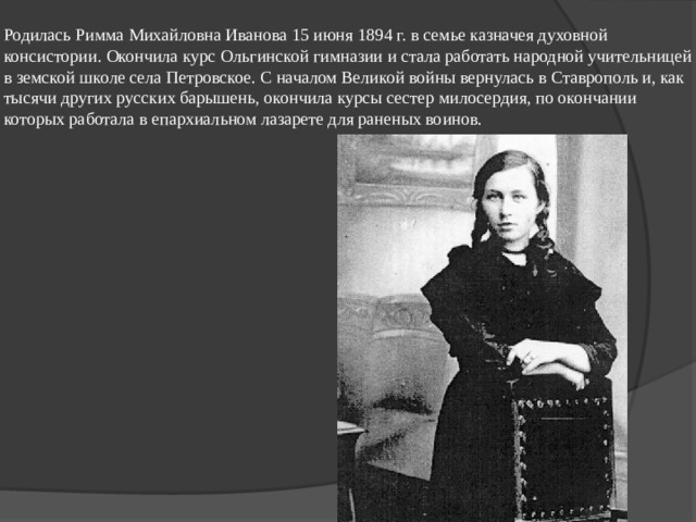 Родилась Римма Михайловна Иванова 15 июня 1894 г. в семье казначея духовной консистории. Окончила курс Ольгинской гимназии и стала работать народной учительницей в земской школе села Петровское. С началом Великой войны вернулась в Ставрополь и, как тысячи других русских барышень, окончила курсы сестер милосердия, по окончании которых работала в епархиальном лазарете для раненых воинов. 