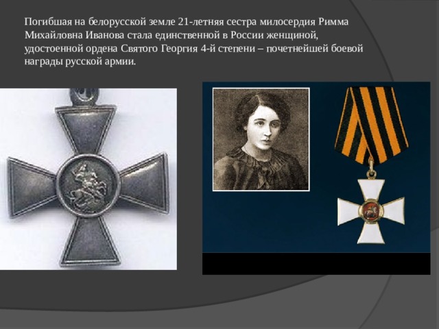 Погибшая на белорусской земле 21-летняя сестра милосердия Римма Михайловна Иванова стала единственной в России женщиной, удостоенной ордена Святого Георгия 4-й степени – почетнейшей боевой награды русской армии. 