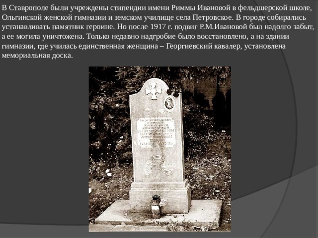 В Ставрополе были учреждены стипендии имени Риммы Ивановой в фельдшерской школе, Ольгинской женской гимназии и земском училище села Петровское. В городе собирались устанавливать памятник героине. Но после 1917 г. подвиг Р.М.Ивановой был надолго забыт, а ее могила уничтожена. Только недавно надгробие было восстановлено, а на здании гимназии, где училась единственная женщина – Георгиевский кавалер, установлена мемориальная доска. 