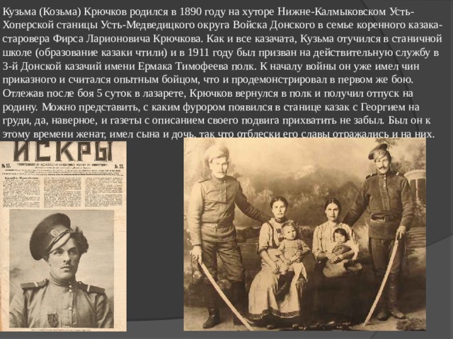 Кузьма (Козьма) Крючков родился в 1890 году на хуторе Нижне-Калмыковском Усть-Хоперской станицы Усть-Медведицкого округа Войска Донского в семье коренного казака-старовера Фирса Ларионовича Крючкова. Как и все казачата, Кузьма отучился в станичной школе (образование казаки чтили) и в 1911 году был призван на действительную службу в 3-й Донской казачий имени Ермака Тимофеева полк. К началу войны он уже имел чин приказного и считался опытным бойцом, что и продемонстрировал в первом же бою.  Отлежав после боя 5 суток в лазарете, Крючков вернулся в полк и получил отпуск на родину. Можно представить, с каким фурором появился в станице казак с Георгием на груди, да, наверное, и газеты с описанием своего подвига прихватить не забыл. Был он к этому времени женат, имел сына и дочь, так что отблески его славы отражались и на них.   