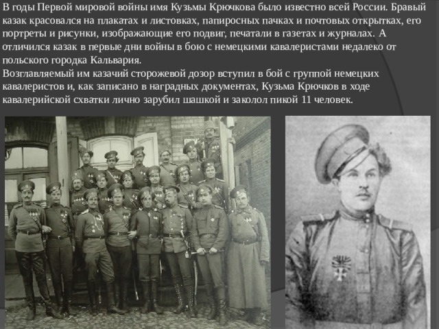 В годы Первой мировой войны имя Кузьмы Крючкова было известно всей России. Бравый казак красовался на плакатах и листовках, папиросных пачках и почтовых открытках, его портреты и рисунки, изображающие его подвиг, печатали в газетах и журналах. А отличился казак в первые дни войны в бою с немецкими кавалеристами недалеко от польского городка Кальвария.  Возглавляемый им казачий сторожевой дозор вступил в бой с группой немецких кавалеристов и, как записано в наградных документах, Кузьма Крючков в ходе кавалерийской схватки лично зарубил шашкой и заколол пикой 11 человек.   