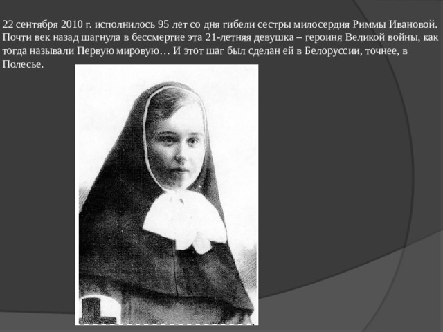22 сентября 2010 г. исполнилось 95 лет со дня гибели сестры милосердия Риммы Ивановой. Почти век назад шагнула в бессмертие эта 21-летняя девушка – героиня Великой войны, как тогда называли Первую мировую… И этот шаг был сделан ей в Белоруссии, точнее, в Полесье. 