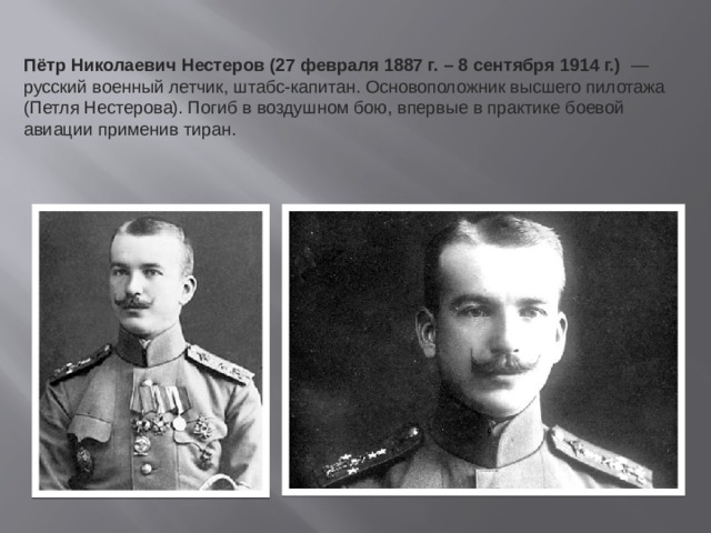 Пётр Николаевич Нестеров (27 февраля 1887 г. – 8 сентября 1914 г.)   — русский военный летчик, штабс-капитан. Основоположник высшего пилотажа (Петля Нестерова). Погиб в воздушном бою, впервые в практике боевой авиации применив тиран.  