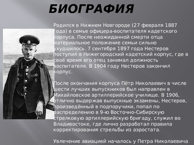 БИОГРАФИЯ Родился в Нижнем Новгороде (27 февраля 1887 года) в семье офицера-воспитателя кадетского корпуса. После неожиданной смерти отца материальное положение семьи сильно ухудшилось. 7 сентября 1897 года Нестеров поступил в Нижегородский кадетский корпус, где в своё время его отец занимал должность воспитателя. В 1904 году Нестеров закончил корпус. После окончания корпуса Пётр Николаевич в числе шести лучших выпускников был направлен в Михайловское артиллерийское училище. В 1906, отлично выдержав выпускные экзамены, Нестеров, произведённый в подпоручики, попал по распределению в 9-ю Восточно-Сибирскую стрелковую артиллерийскую бригаду, служил во Владивостоке, где лично разработал правила корректирования стрельбы из аэростата. Увлечение авиацией началось у Петра Николаевича с 1910 года. Вскоре стал членом Нижегородского общества воздухоплавания. В 1912 году Нестеров сдал экзамены на звания пилота-авиатора и военного лётчика, и уже в сентябре 1912 г 25-летний поручик Пётр Нестеров совершил первый самостоятельный полет. 