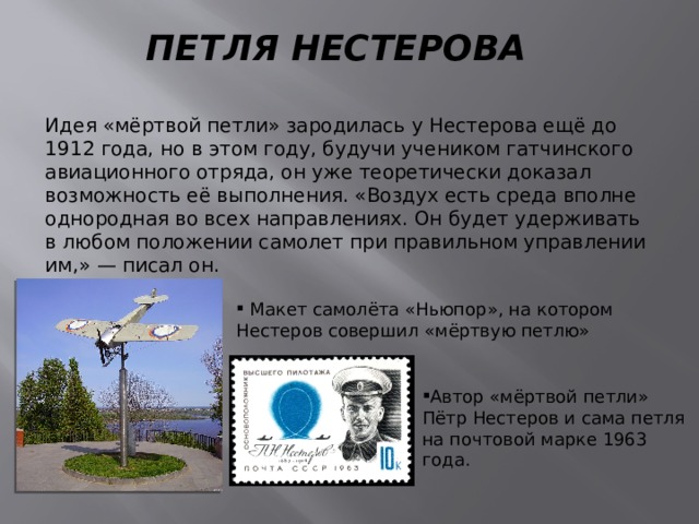 ПЕТЛЯ НЕСТЕРОВА Идея «мёртвой петли» зародилась у Нестерова ещё до 1912 года, но в этом году, будучи учеником гатчинского авиационного отряда, он уже теоретически доказал возможность её выполнения. «Воздух есть среда вполне однородная во всех направлениях. Он будет удерживать в любом положении самолет при правильном управлении им,» — писал он.  Макет самолёта «Ньюпор», на котором Нестеров совершил «мёртвую петлю» Автор «мёртвой петли» Пётр Нестеров и сама петля на почтовой марке 1963 года. 
