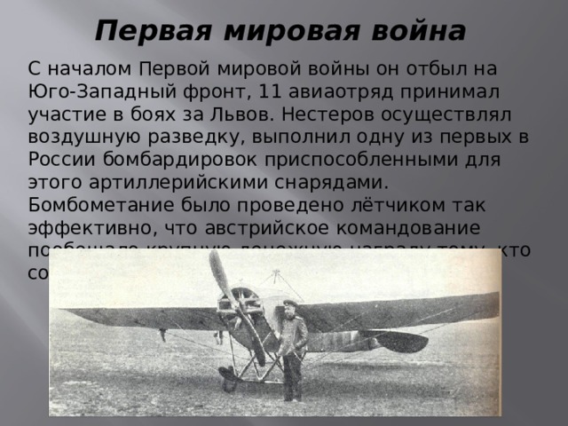 Первая мировая война С началом Первой мировой войны он отбыл на Юго-Западный фронт, 11 авиаотряд принимал участие в боях за Львов. Нестеров осуществлял воздушную разведку, выполнил одну из первых в России бомбардировок приспособленными для этого артиллерийскими снарядами. Бомбометание было проведено лётчиком так эффективно, что австрийское командование пообещало крупную денежную награду тому, кто собьёт аэроплан Нестерова. 