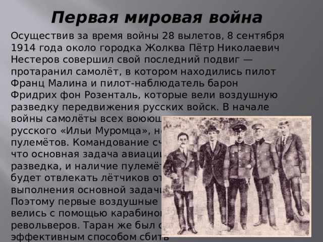 Первая мировая война Осуществив за время войны 28 вылетов, 8 сентября 1914 года около городка Жолква Пётр Николаевич Нестеров совершил свой последний подвиг — протаранил самолёт, в котором находились пилот Франц Малина и пилот-наблюдатель барон Фридрих фон Розенталь, которые вели воздушную разведку передвижения русских войск. В начале войны самолёты всех воюющих стран, кроме русского «Ильи Муромца», не имели пулемётов. Командование считало, что основная задача авиации — разведка, и наличие пулемётов будет отвлекать лётчиков от выполнения основной задачи. Поэтому первые воздушные бои велись с помощью карабинов и револьверов. Таран же был самым эффективным способом сбить вражеский самолёт. 