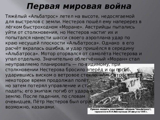 Первая мировая война Тяжёлый «Альбатрос» летел на высоте, недосягаемой для выстрелов с земли. Нестеров пошёл ему наперерез в лёгком быстроходном «Моране». Австрийцы пытались уйти от столкновения, но Нестеров настиг их и попытался нанести шасси своего аэроплана удар по краю несущей плоскости «Альбатроса». Однако в его расчёт вкралась ошибка, и удар пришёлся в середину «Альбатроса». Мотор оторвался от самолёта Нестерова и упал отдельно. Значительно облегчённый «Моран» стал неуправляемо планировать — по-видимому, при столкновении Нестерова бросило вперёд и он погиб, ударившись виском о ветровое стекло. «Альбатрос» некоторое время продолжал полёт, но затем потерял управление и стал падать; его экипаж погиб от удара о землю. После падения, по словам очевидцев, Пётр Нестеров был ограблен, возможно, казаками. 