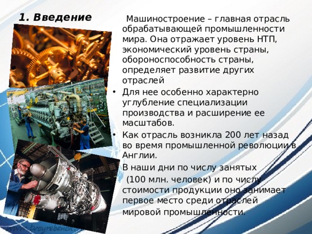 1. Введение    Машиностроение – главная отрасль обрабатывающей промышленности мира. Она отражает уровень НТП, экономический уровень страны, обороноспособность страны, определяет развитие других отраслей Для нее особенно характерно углубление специализации производства и расширение ее масштабов. Как отрасль возникла 200 лет назад во время промышленной революции в Англии. В наши дни по числу занятых  (100 млн. человек) и по числу стоимости продукции оно занимает первое место среди отраслей мировой промышленности.  