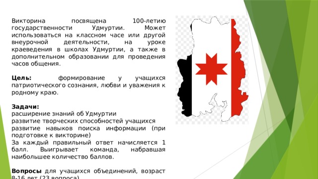 Викторина посвящена 100-летию государственности Удмуртии. Может использоваться на классном часе или другой внеурочной деятельности, на уроке краеведения в школах Удмуртии, а также в дополнительном образовании для проведения часов общения. Цель: формирование у учащихся патриотического сознания, любви и уважения к родному краю. Задачи: расширение знаний об Удмуртии развитие творческих способностей учащихся развитие навыков поиска информации (при подготовке к викторине) За каждый правильный ответ начисляется 1 балл. Выигрывает команда, набравшая наибольшее количество баллов. Вопросы для учащихся объединений, возраст 8-16 лет (23 вопроса) 