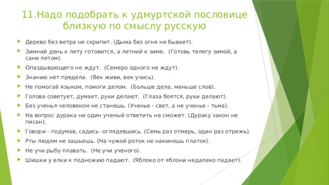 11.Надо подобрать к удмуртской пословице близкую по смыслу русскую Дерево без ветра не скрипит. (Дыма без огня не бывает). Зимний день к лету готовится, а летний к зиме. (Готовь телегу зимой, а сани летом). Опаздывающего не ждут. (Семеро одного не ждут). Знанию нет предела. (Век живи, век учись). Не помогай языком, помоги делом. (Больше дела, меньше слов). Голова советует, думает, руки делают. (Глаза боятся, руки делают). Без ученья человеком не станешь. (Ученье - свет, а не ученье - тьма). На вопрос дурака ни один ученый ответить не сможет. (Дураку закон не писан). Говори - подумав, садись -оглядевшись. (Семь раз отмерь, один раз отрежь). Рты людям не зашьешь. (На чужой роток не накинешь платок). Не учи рыбу плавать. (Не учи ученого). Шишки у елки к подножию падают. (Яблоко от яблони недалеко падает). 