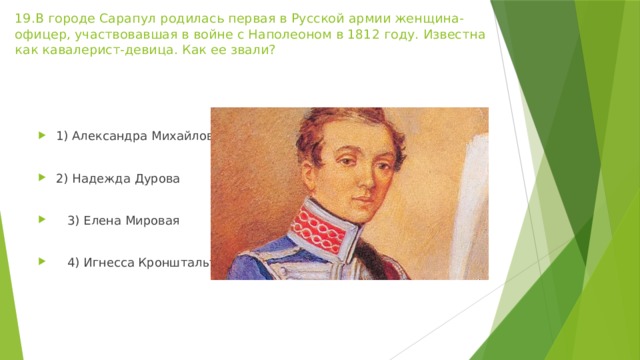 19.В городе Сарапул родилась первая в Русской армии женщина-офицер, участвовавшая в войне с Наполеоном в 1812 году. Известна как кавалерист-девица. Как ее звали?   1) Александра Михайлова 2) Надежда Дурова  3) Елена Мировая  4) Игнесса Кронштальт  