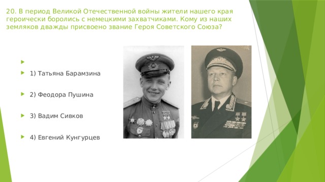 20. В период Великой Отечественной войны жители нашего края героически боролись с немецкими захватчиками. Кому из наших земляков дважды присвоено звание Героя Советского Союза?   1) Татьяна Барамзина 2) Феодора Пушина 3) Вадим Сивков 4) Евгений Кунгурцев 