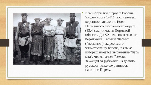 Коми-пермяки, народ в России. Численность 147,3 тыс. человек, коренное население Коми-Пермяцкого автономного округа (95,4 тыс.) и части Пермской области. До XX века их называли пермяками. Термин 